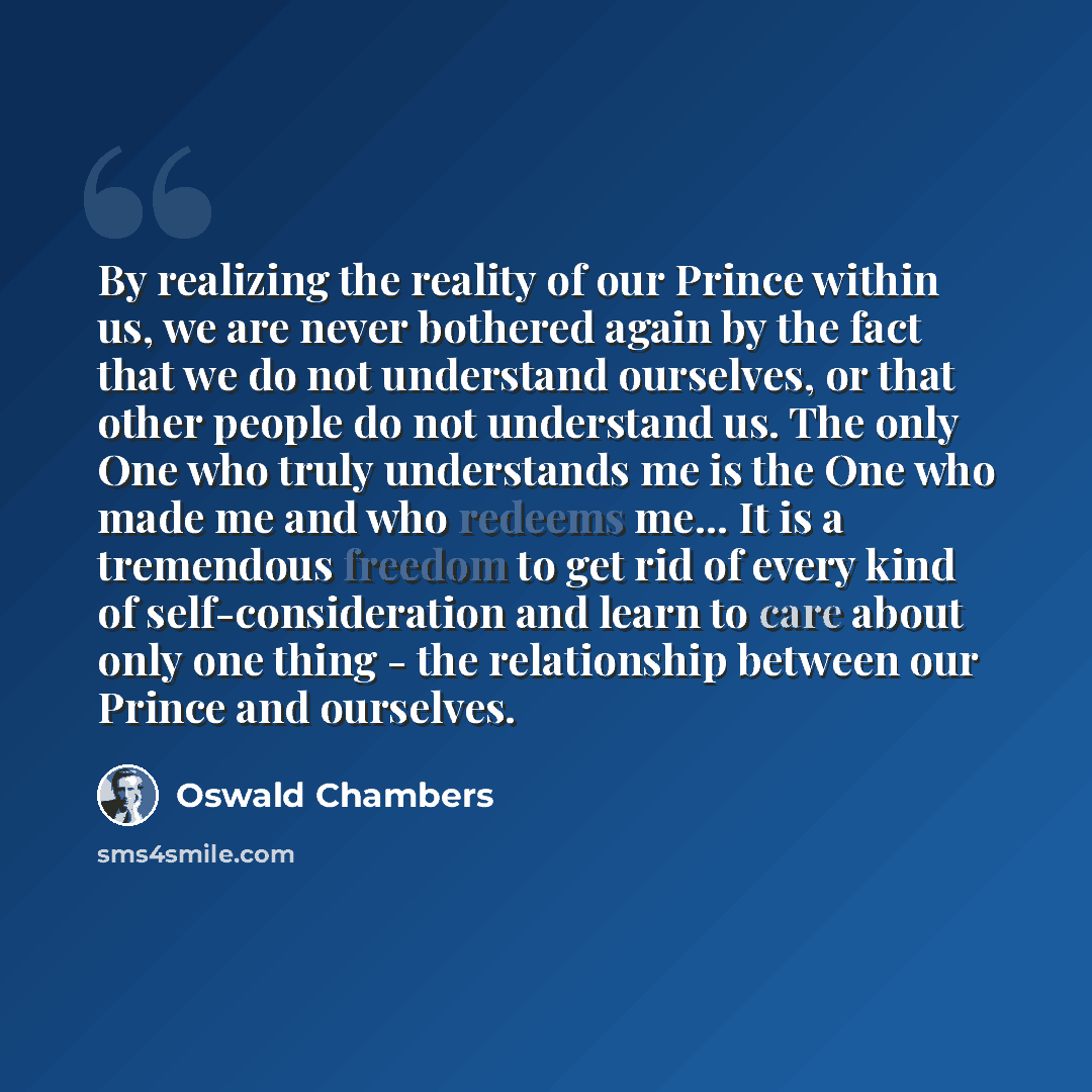 “By realizing the reality of our Prince within us, we are never bothered again by the fact that we do not understand ourselves, or that other people do not understand us. The only One who truly understands me is the One who made me and who redeems me... It is a tremendous freedom to get rid of…” quote by Oswald Chambers