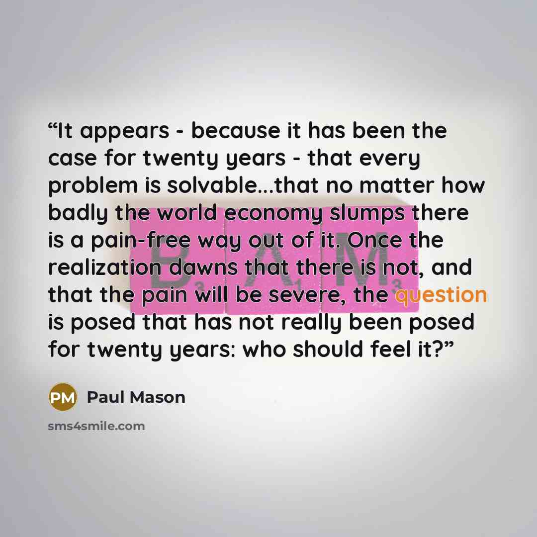 “It appears - because it has been the case for twenty years - that every problem is solvable...that no matter how badly the world economy slumps there is a pain-free way out of it. Once the realization dawns that there is not, and that the pain will be severe, the question is posed that has not…” quote by Paul Mason