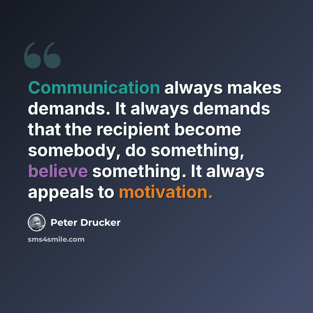 “Communication always makes demands. It always demands that the recipient become somebody, do something, believe something. It always appeals to motivation.” quote by Peter Drucker