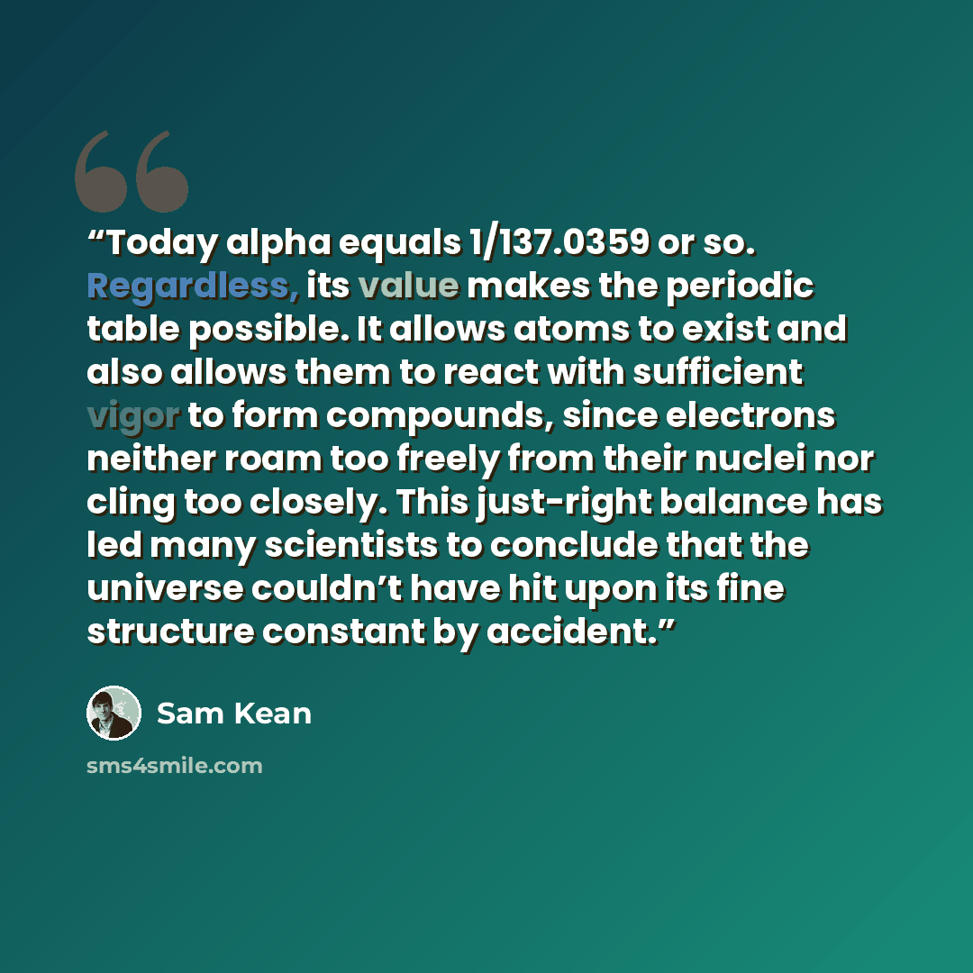 “Today alpha equals 1/137.0359 or so. Regardless, its value makes the periodic table possible. It allows atoms to exist and also allows them to react with sufficient vigor to form compounds, since electrons neither roam too freely from their nuclei nor cling too closely. This just-right balance has…” quote by Sam Kean