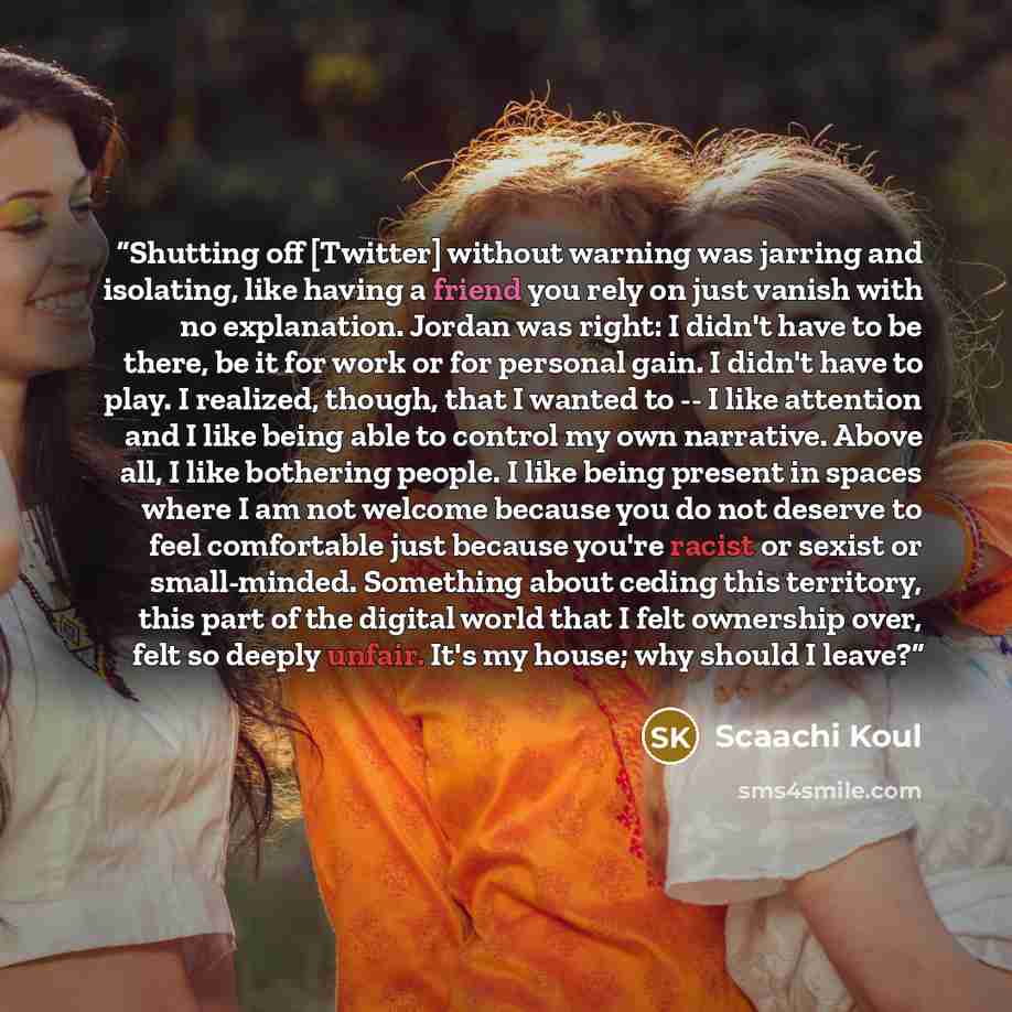 “Shutting off [Twitter] without warning was jarring and isolating, like having a friend you rely on just vanish with no explanation. Jordan was right: I didn't have to be there, be it for work or for personal gain. I didn't have to play. I realized, though, that I wanted to -- I like attention and…” quote by Scaachi Koul