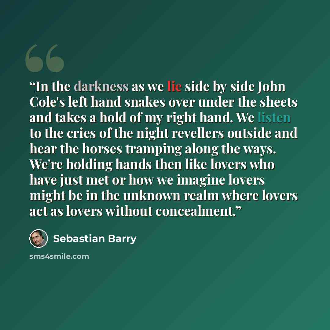 “In the darkness as we lie side by side John Cole's left hand snakes over under the sheets and takes a hold of my right hand. We listen to the cries of the night revellers outside and hear the horses tramping along the ways. We're holding hands then like lovers who have just met or how we imagine…” quote by Sebastian Barry