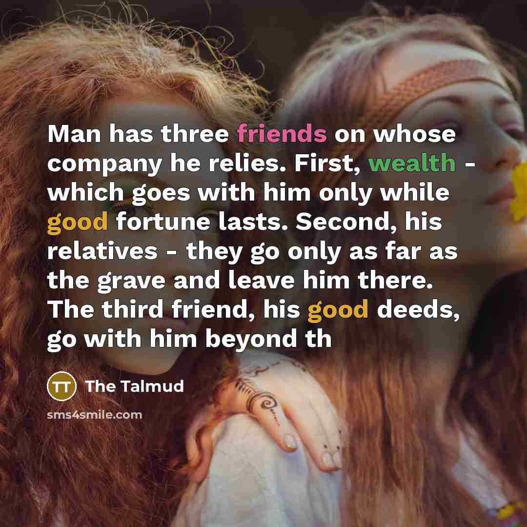 “Man has three friends on whose company he relies. First, wealth - which goes with him only while good fortune lasts. Second, his relatives - they go only as far as the grave and leave him there. The third friend, his good deeds, go with him beyond th” quote by The Talmud