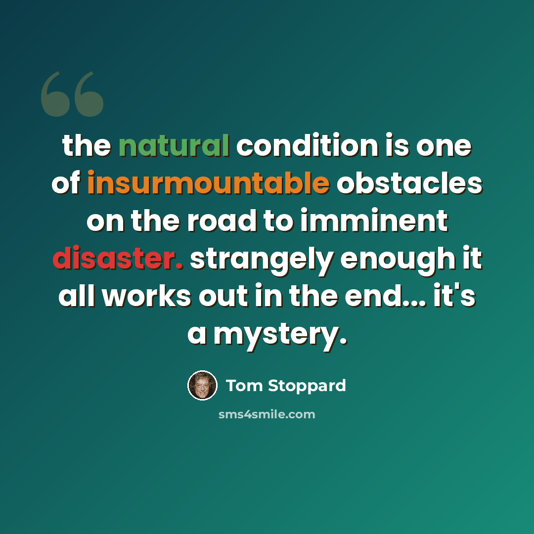 “the natural condition is one of insurmountable obstacles on the road to imminent disaster. strangely enough it all works out in the end... it's a mystery.” quote by Tom Stoppard