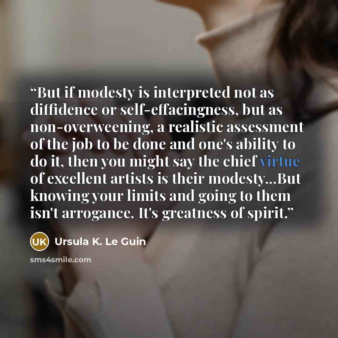 “But if modesty is interpreted not as diffidence or self-effacingness, but as non-overweening, a realistic assessment of the job to be done and one's ability to do it, then you might say the chief virtue of excellent artists is their modesty...But knowing your limits and going to them isn't…” quote by Ursula K. Le Guin