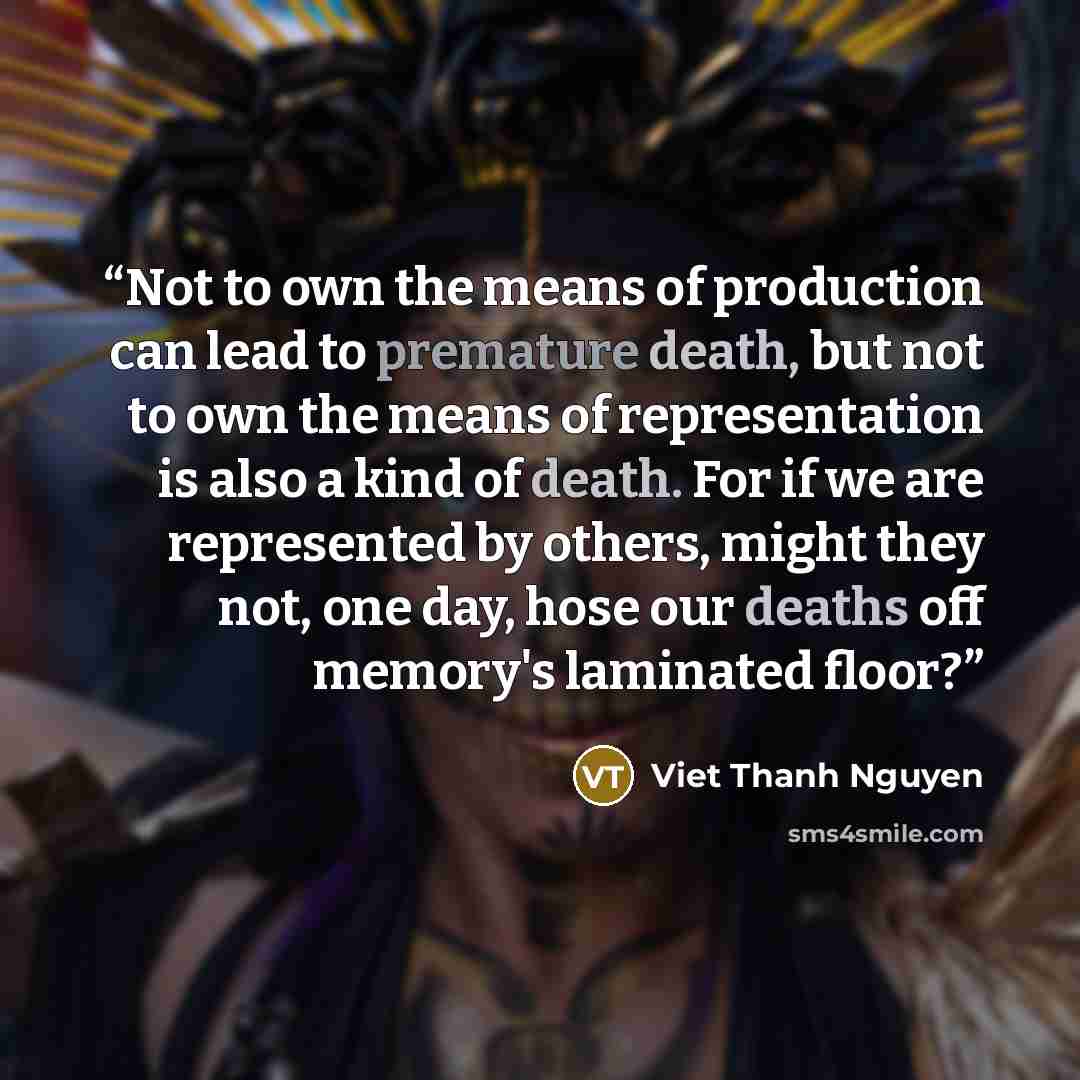 “Not to own the means of production can lead to premature death, but not to own the means of representation is also a kind of death. For if we are represented by others, might they not, one day, hose our deaths off memory's laminated floor?” quote by Viet Thanh Nguyen