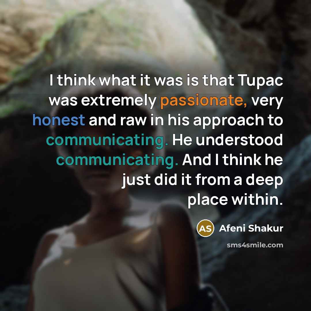 “I think what it was is that Tupac was extremely passionate, very honest and raw in his approach to communicating. He understood communicating. And I think he just did it from a deep place within.” quote by Afeni Shakur