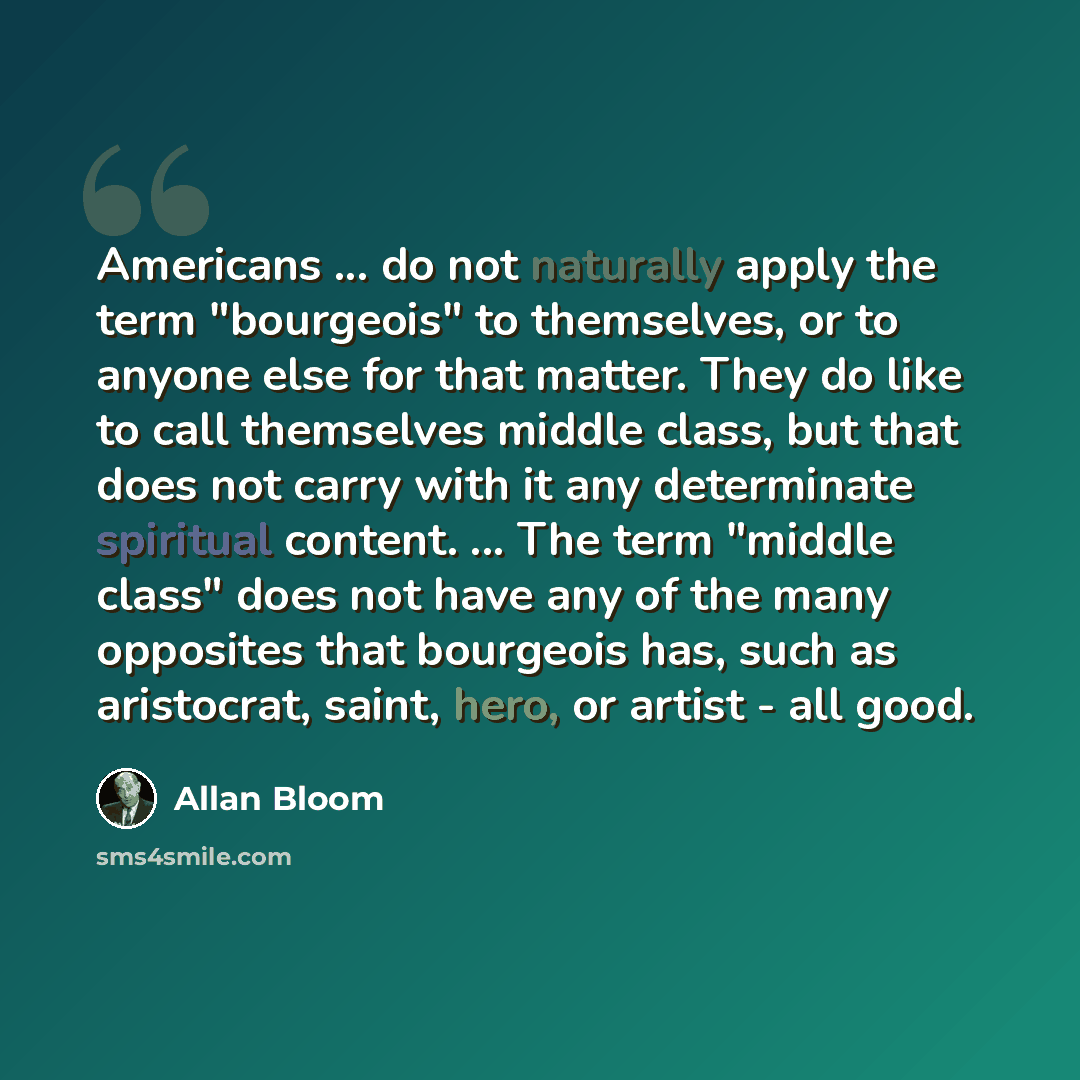 “Americans ... do not naturally apply the term "bourgeois" to themselves, or to anyone else for that matter. They do like to call themselves middle class, but that does not carry with it any determinate spiritual content. ... The term "middle class" does not have any of the many opposites that…” quote by Allan Bloom