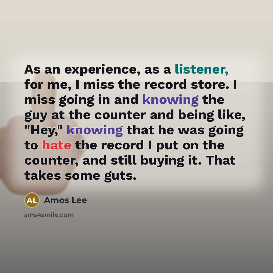 “As an experience, as a listener, for me, I miss the record store. I miss going in and knowing the guy at the counter and being like, "Hey," knowing that he was going to hate the record I put on the counter, and still buying it. That takes some guts.” quote by Amos Lee