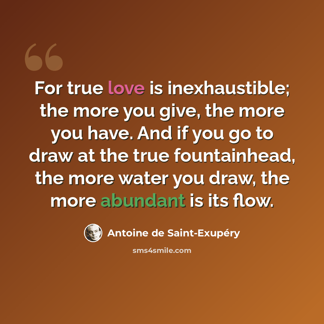 “For true love is inexhaustible; the more you give, the more you have. And if you go to draw at the true fountainhead, the more water you draw, the more abundant is its flow.” quote by Antoine de Saint-Exupery