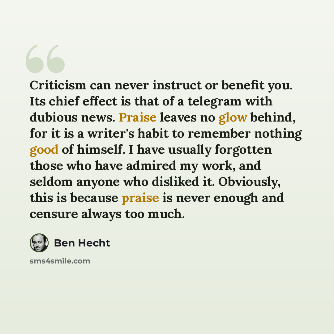 “Criticism can never instruct or benefit you. Its chief effect is that of a telegram with dubious news. Praise leaves no glow behind, for it is a writer's habit to remember nothing good of himself. I have usually forgotten those who have admired my work, and seldom anyone who disliked it…” quote by Ben Hecht