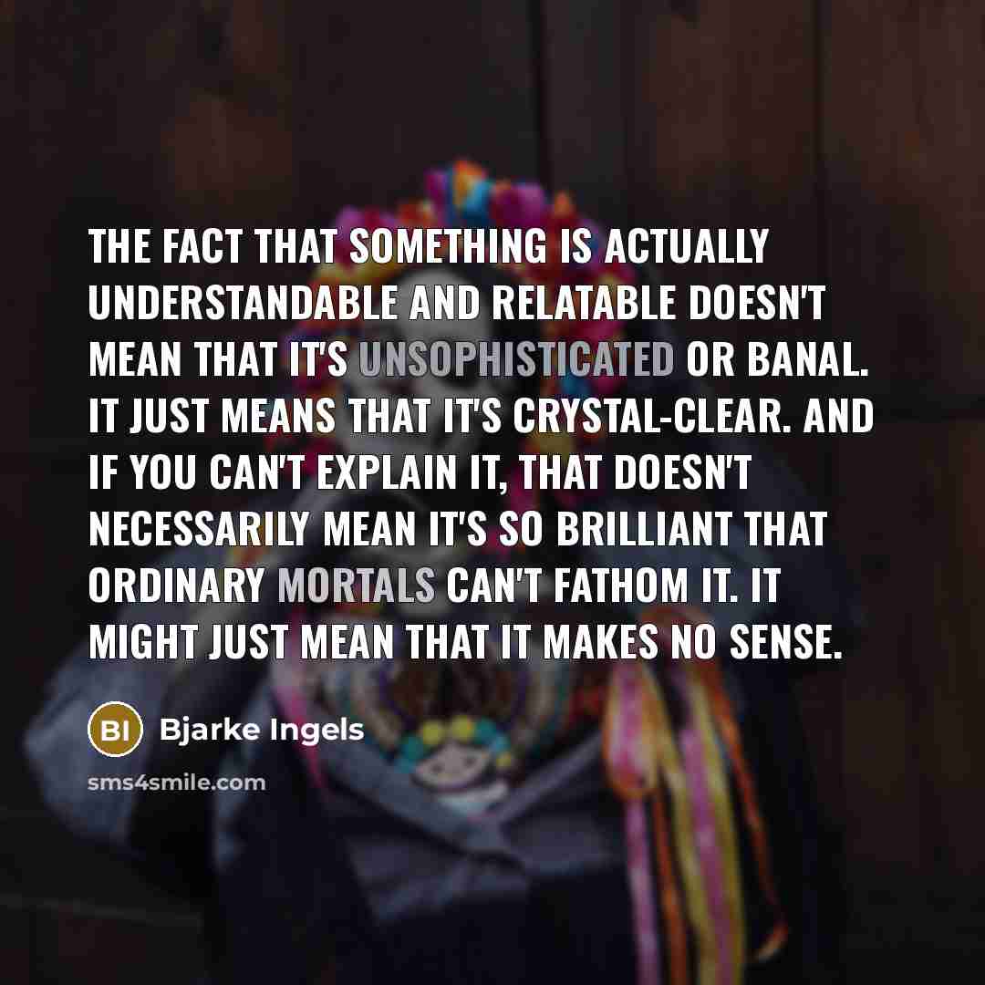 “The fact that something is actually understandable and relatable doesn't mean that it's unsophisticated or banal. It just means that it's crystal-clear. And if you can't explain it, that doesn't necessarily mean it's so brilliant that ordinary mortals can't fathom it. It might just mean that it…” quote by Bjarke Ingels