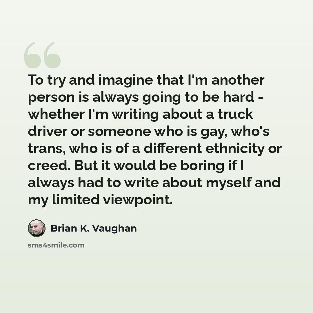 “To try and imagine that I'm another person is always going to be hard - whether I'm writing about a truck driver or someone who is gay, who's trans, who is of a different ethnicity or creed. But it would be boring if I always had to write about myself and my limited viewpoint.” quote by Brian K. Vaughan