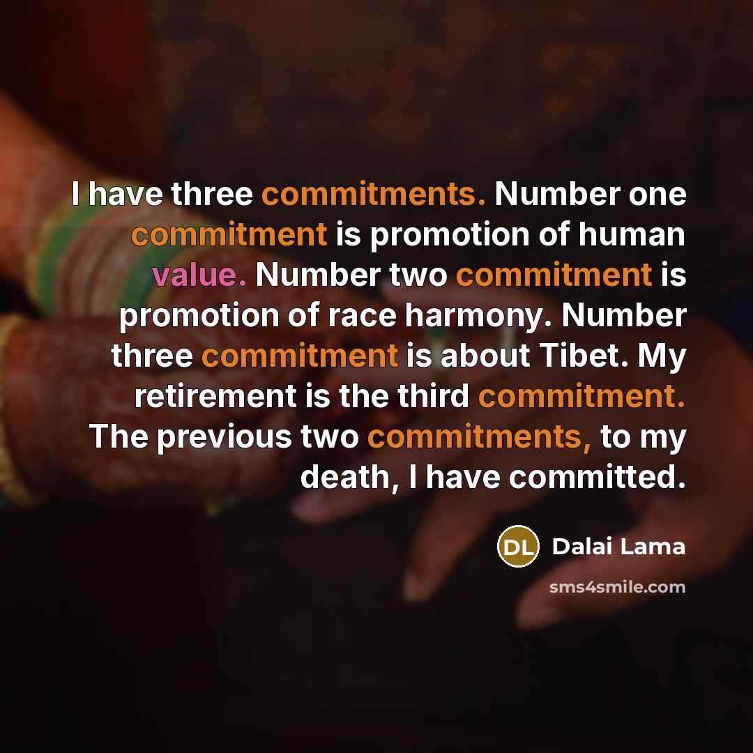 “I have three commitments. Number one commitment is promotion of human value. Number two commitment is promotion of race harmony. Number three commitment is about Tibet. My retirement is the third commitment. The previous two commitments, to my death, I have committed.” quote by Dalai Lama