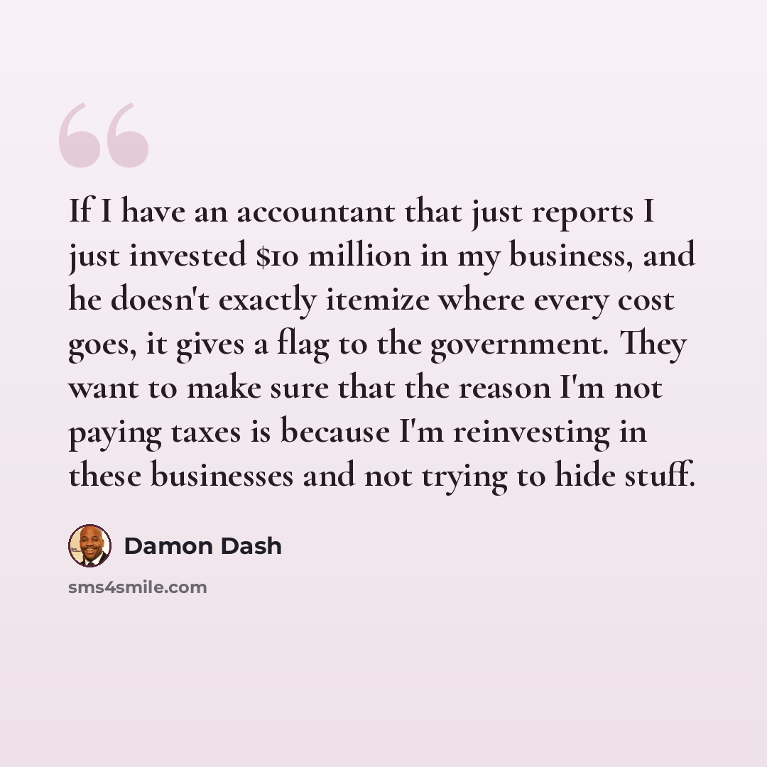 “If I have an accountant that just reports I just invested $10 million in my business, and he doesn't exactly itemize where every cost goes, it gives a flag to the government. They want to make sure that the reason I'm not paying taxes is because I'm reinvesting in these businesses and not trying…” quote by Damon Dash