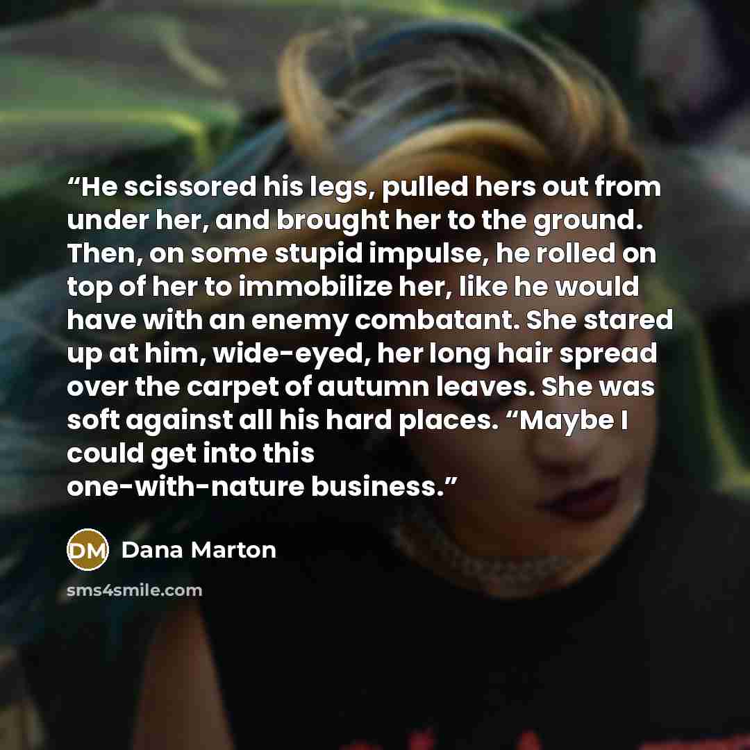 “He scissored his legs, pulled hers out from under her, and brought her to the ground. Then, on some stupid impulse, he rolled on top of her to immobilize her, like he would have with an enemy combatant. She stared up at him, wide-eyed, her long hair spread over the carpet of autumn leaves. She was…” quote by Dana Marton