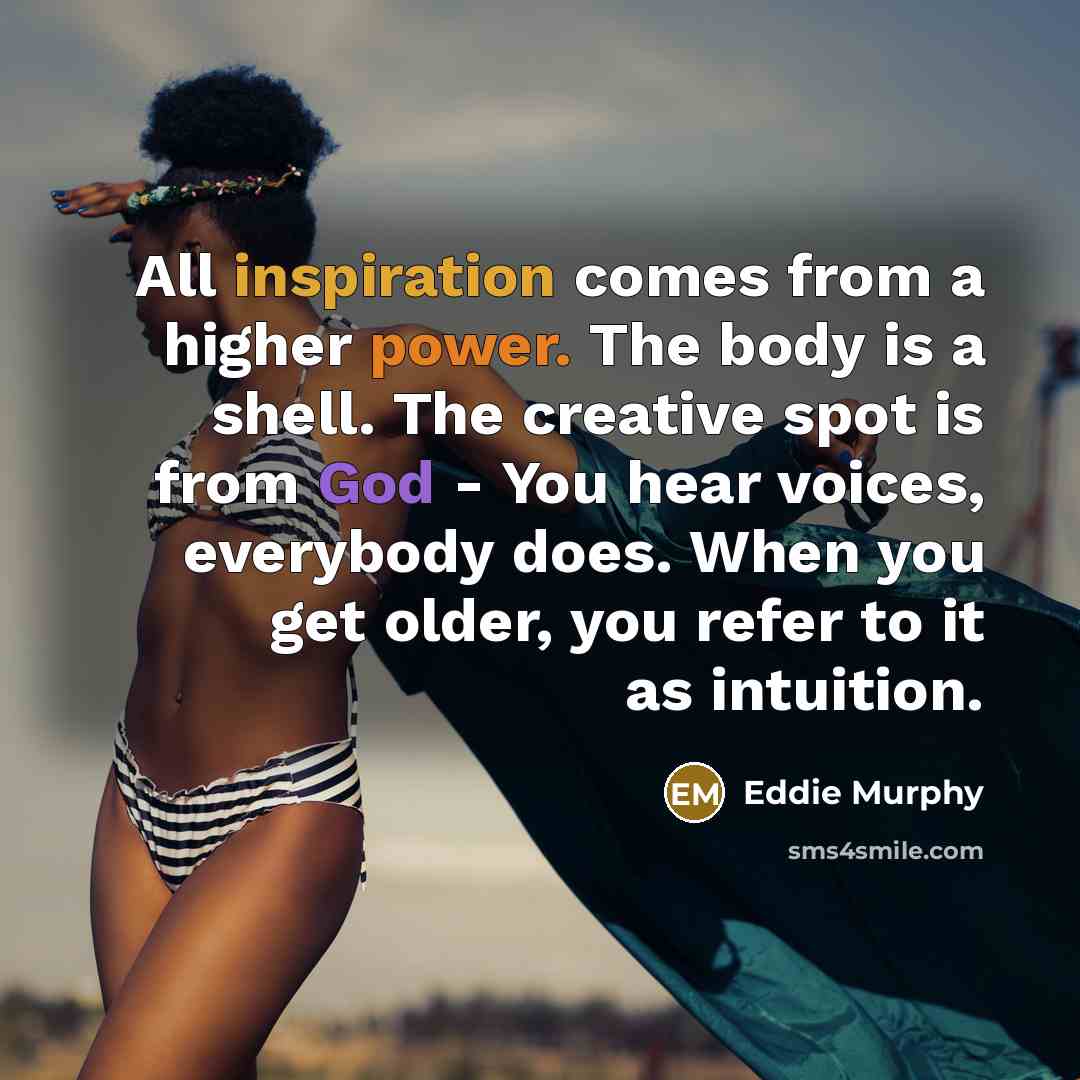 “All inspiration comes from a higher power. The body is a shell. The creative spot is from God - You hear voices, everybody does. When you get older, you refer to it as intuition.” quote by Eddie Murphy
