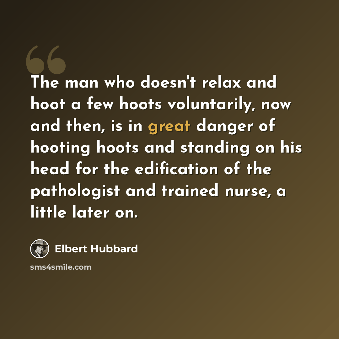 “The man who doesn't relax and hoot a few hoots voluntarily, now and then, is in great danger of hooting hoots and standing on his head for the edification of the pathologist and trained nurse, a little later on.” quote by Elbert Hubbard