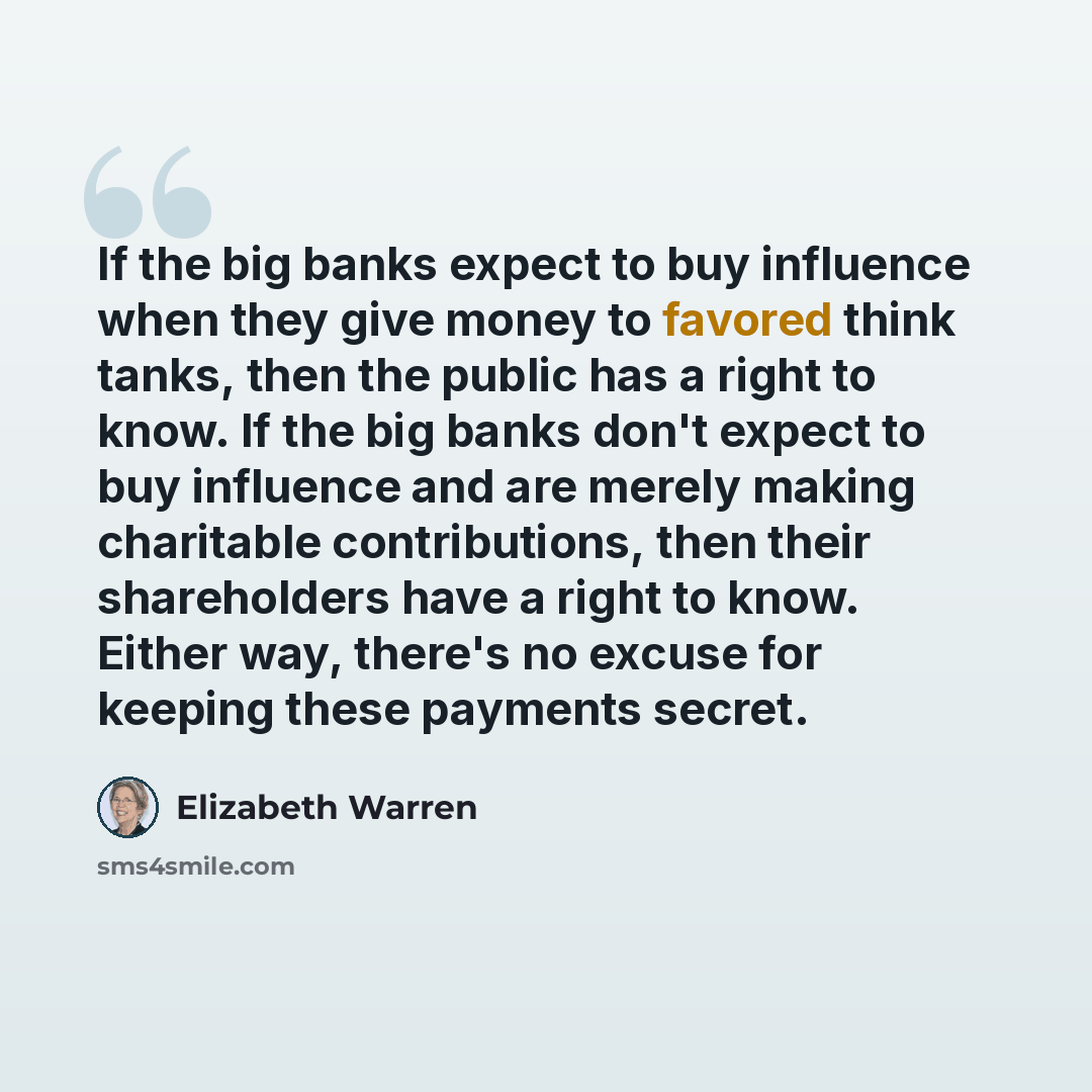 “If the big banks expect to buy influence when they give money to favored think tanks, then the public has a right to know. If the big banks don't expect to buy influence and are merely making charitable contributions, then their shareholders have a right to know. Either way, there's no excuse for…” quote by Elizabeth Warren