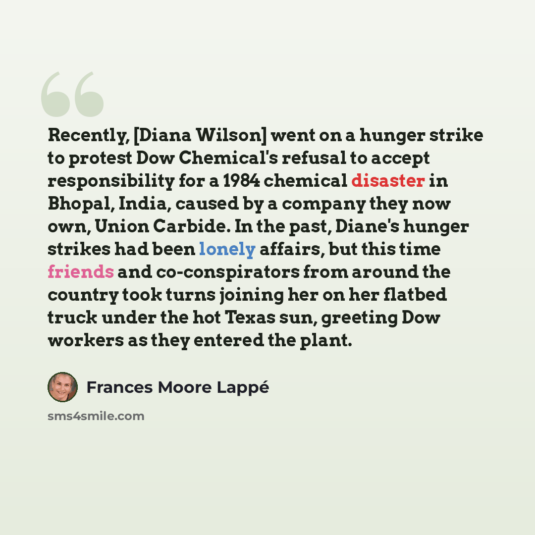 “Recently, [Diana Wilson] went on a hunger strike to protest Dow Chemical's refusal to accept responsibility for a 1984 chemical disaster in Bhopal, India, caused by a company they now own, Union Carbide. In the past, Diane's hunger strikes had been lonely affairs, but this time friends and…” quote by Frances Moore Lappé