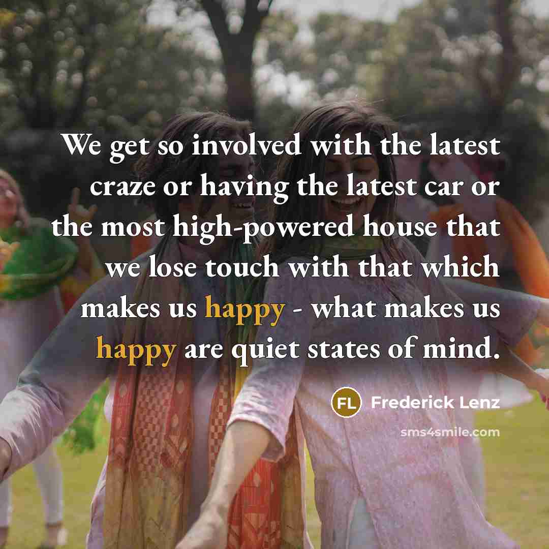 “We get so involved with the latest craze or having the latest car or the most high-powered house that we lose touch with that which makes us happy - what makes us happy are quiet states of mind.” quote by Frederick Lenz