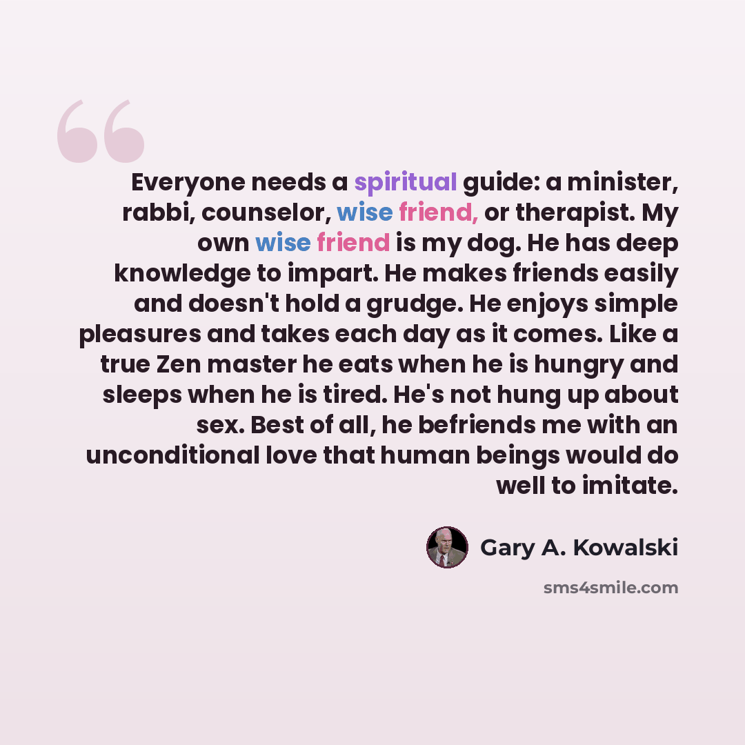 “Everyone needs a spiritual guide: a minister, rabbi, counselor, wise friend, or therapist. My own wise friend is my dog. He has deep knowledge to impart. He makes friends easily and doesn't hold a grudge. He enjoys simple pleasures and takes each day as it comes. Like a true Zen master he eats…” quote by Gary A. Kowalski