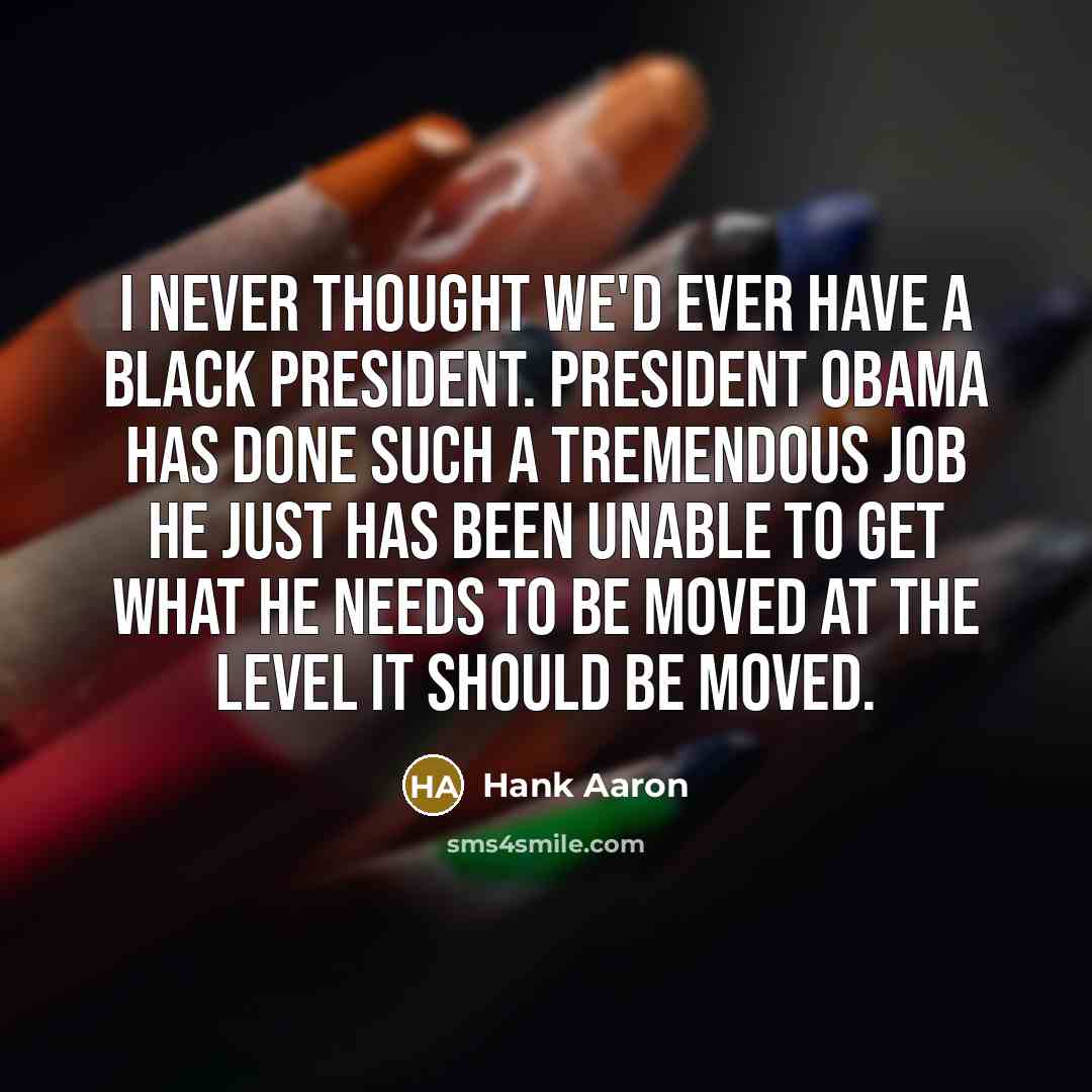 “I never thought we'd ever have a black president. President Obama has done such a tremendous job He just has been unable to get what he needs to be moved at the level it should be moved.” quote by Hank Aaron