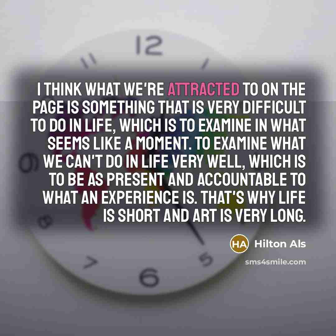 “I think what we're attracted to on the page is something that is very difficult to do in life, which is to examine in what seems like a moment. To examine what we can't do in life very well, which is to be as present and accountable to what an experience is. That's why life is short and art is…” quote by Hilton Als