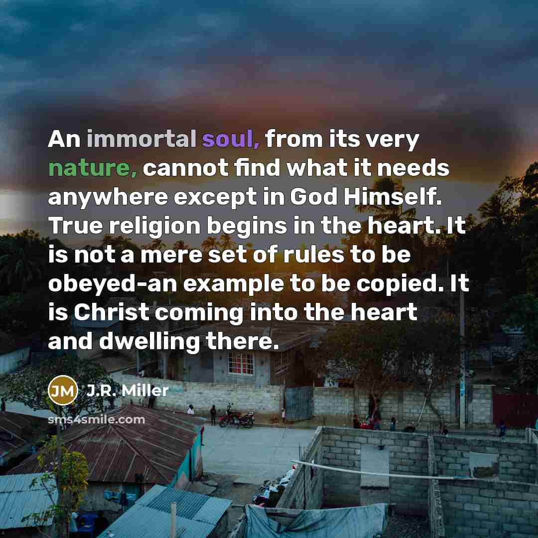 “An immortal soul, from its very nature, cannot find what it needs anywhere except in God Himself. True religion begins in the heart. It is not a mere set of rules to be obeyed-an example to be copied. It is Christ coming into the heart and dwelling there.” quote by J.R. Miller