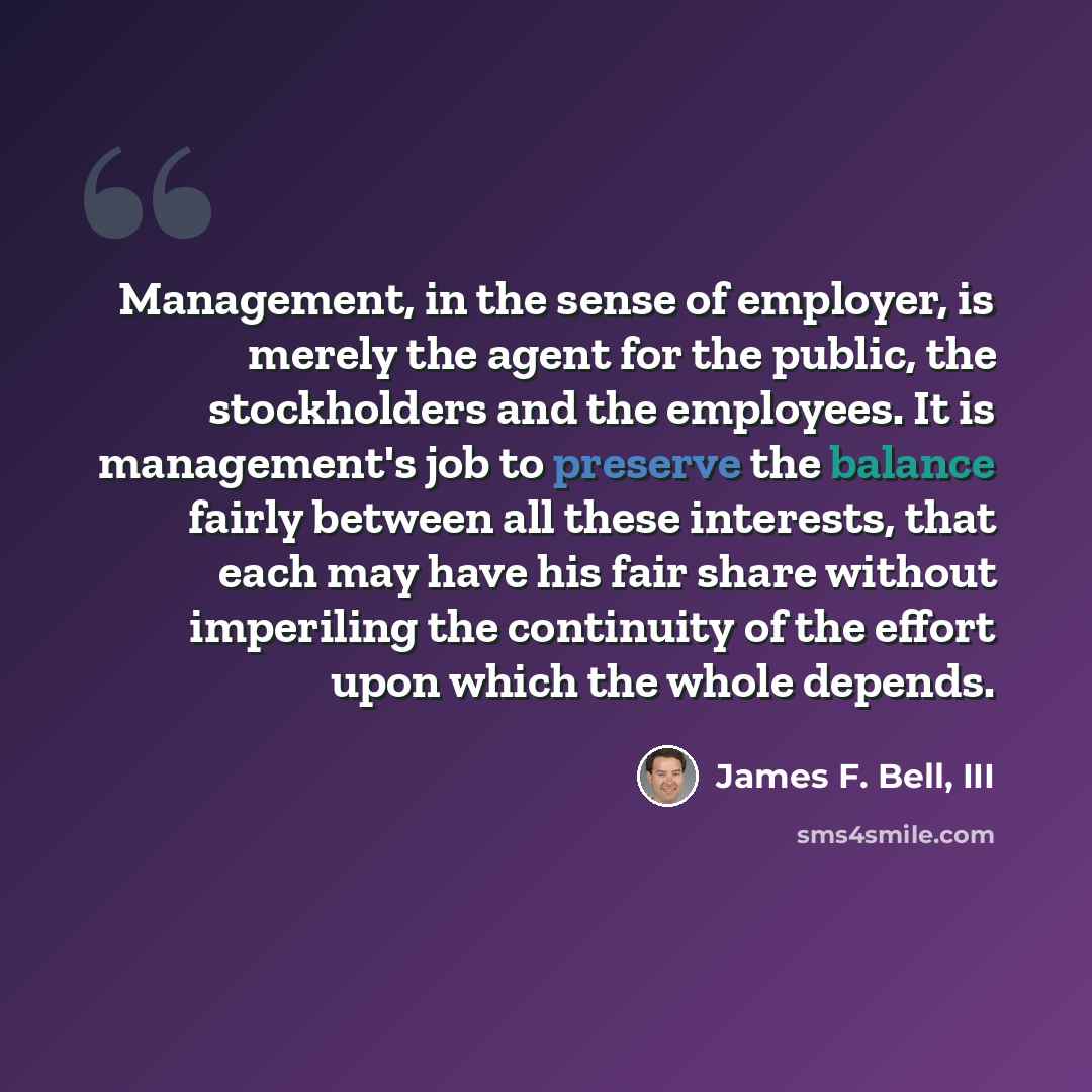 “Management, in the sense of employer, is merely the agent for the public, the stockholders and the employees. It is management's job to preserve the balance fairly between all these interests, that each may have his fair share without imperiling the continuity of the effort upon which the whole…” quote by James F. Bell, III