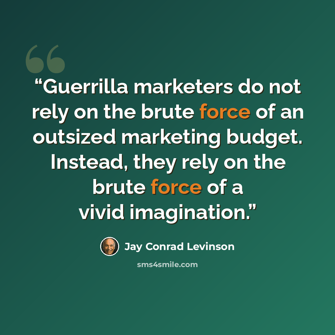 “Guerrilla marketers do not rely on the brute force of an outsized marketing budget. Instead, they rely on the brute force of a vivid imagination.” quote by Jay Conrad Levinson