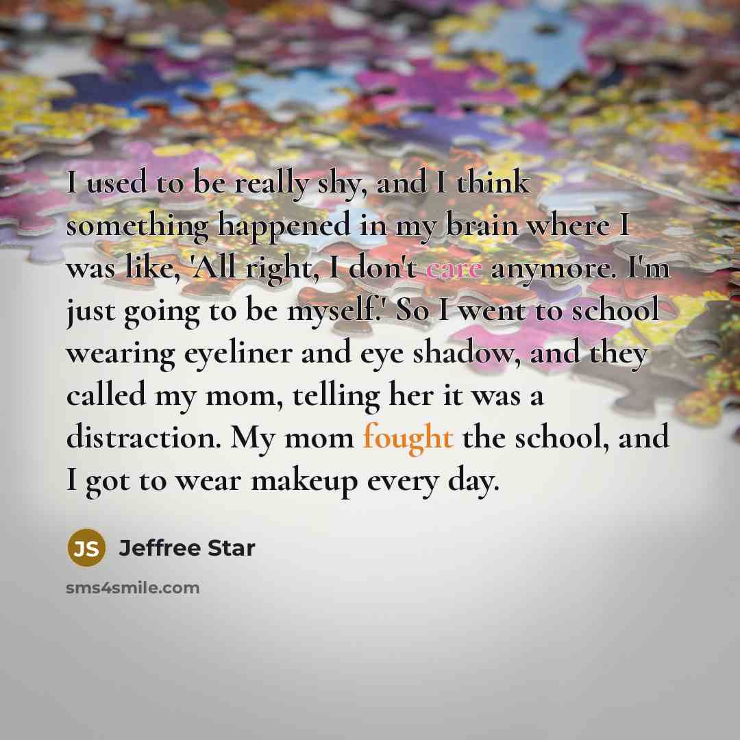 “I used to be really shy, and I think something happened in my brain where I was like, 'All right, I don't care anymore. I'm just going to be myself.' So I went to school wearing eyeliner and eye shadow, and they called my mom, telling her it was a distraction. My mom fought the school, and I got…” quote by Jeffree Star