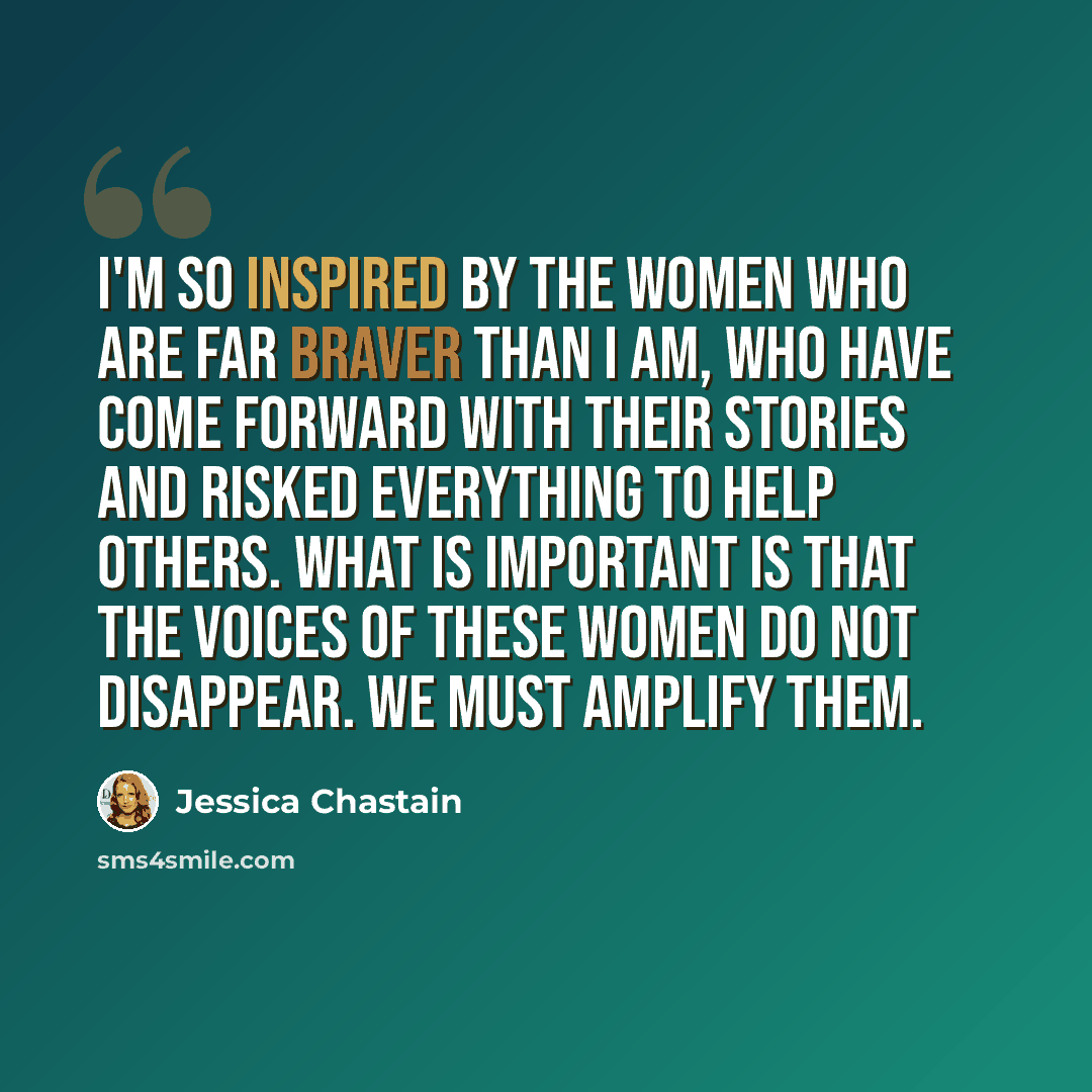 “I'm so inspired by the women who are far braver than I am, who have come forward with their stories and risked everything to help others. What is important is that the voices of these women do not disappear. We must amplify them.” quote by Jessica Chastain