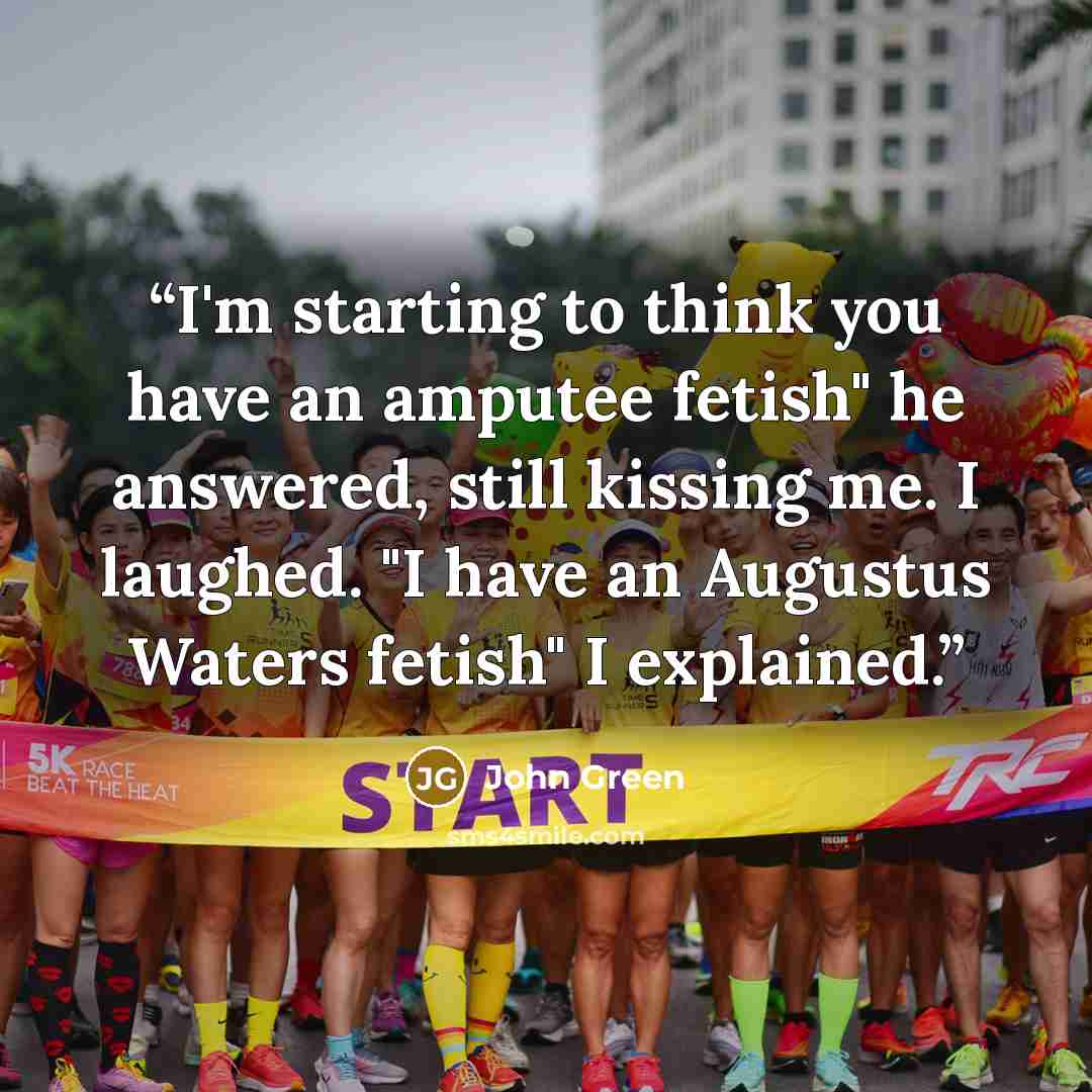 “I'm starting to think you have an amputee fetish" he answered, still kissing me. I laughed. "I have an Augustus Waters fetish" I explained.” quote by John Green