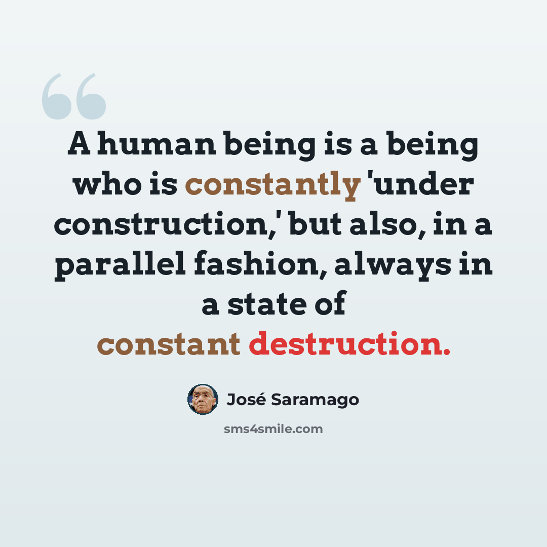 “A human being is a being who is constantly 'under construction,' but also, in a parallel fashion, always in a state of constant destruction.” quote by Jose Saramago