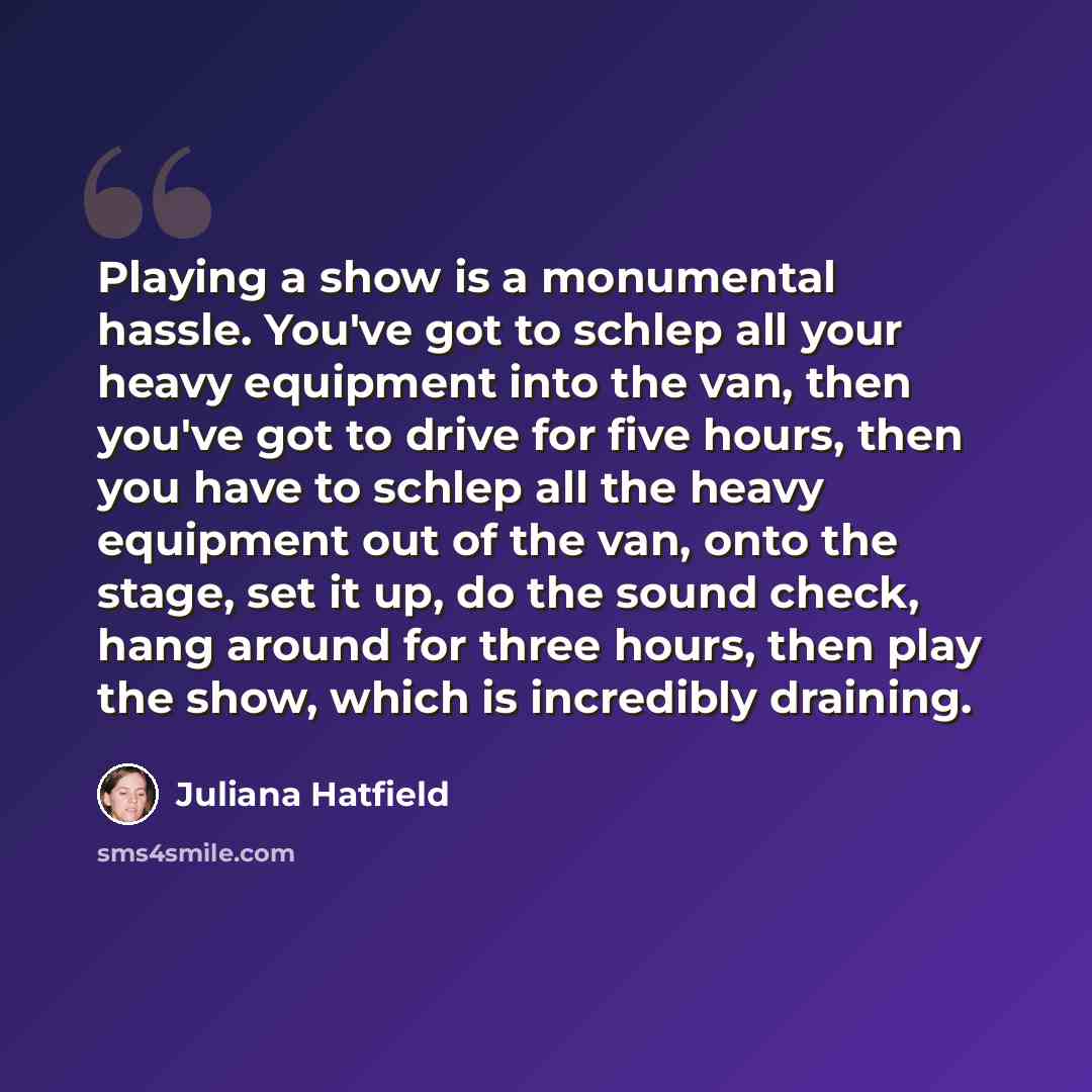 “Playing a show is a monumental hassle. You've got to schlep all your heavy equipment into the van, then you've got to drive for five hours, then you have to schlep all the heavy equipment out of the van, onto the stage, set it up, do the sound check, hang around for three hours, then play the…” quote by Juliana Hatfield