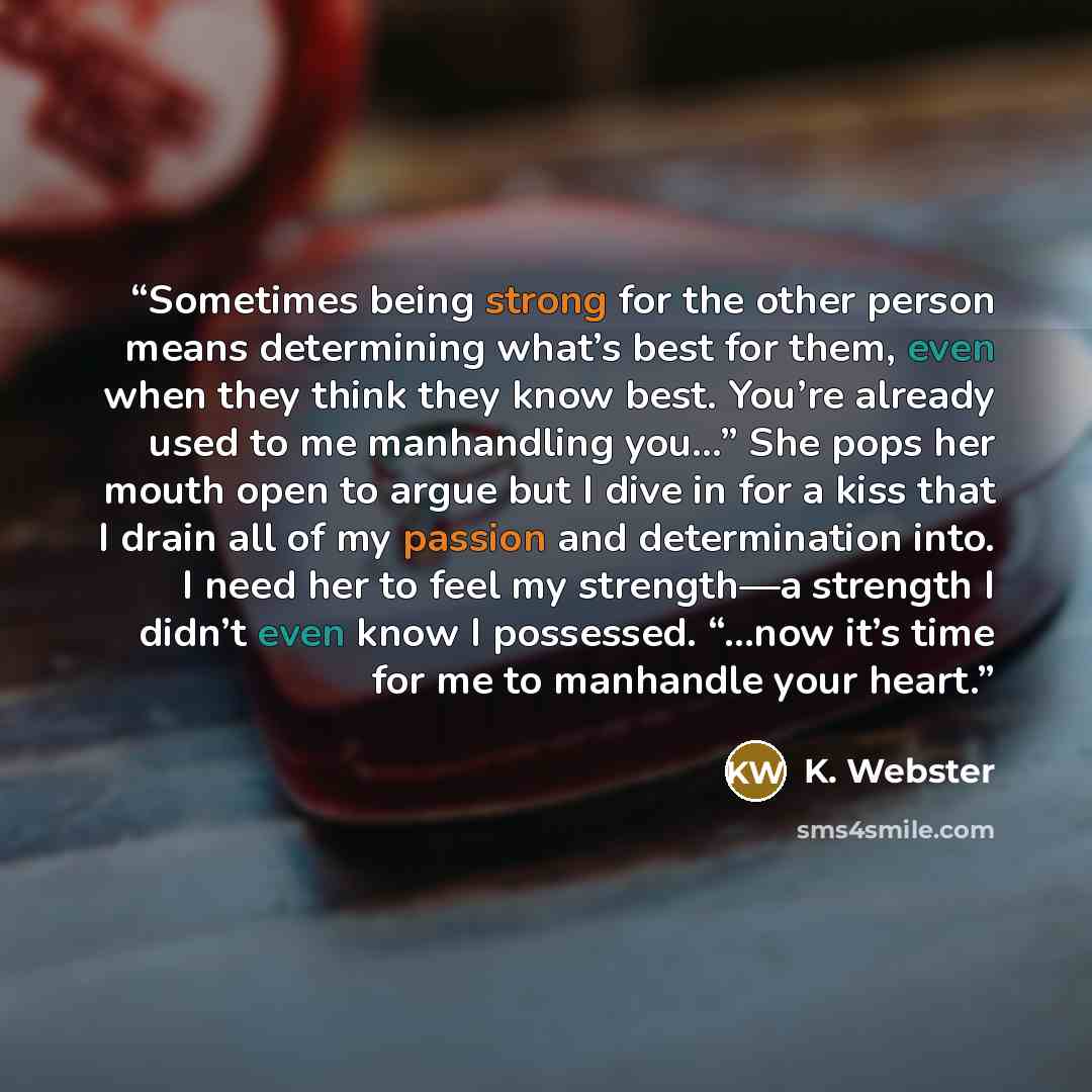 “Sometimes being strong for the other person means determining what’s best for them, even when they think they know best. You’re already used to me manhandling you…” She pops her mouth open to argue but I dive in for a kiss that I drain all of my passion and determination into. I need her to feel…” quote by K. Webster