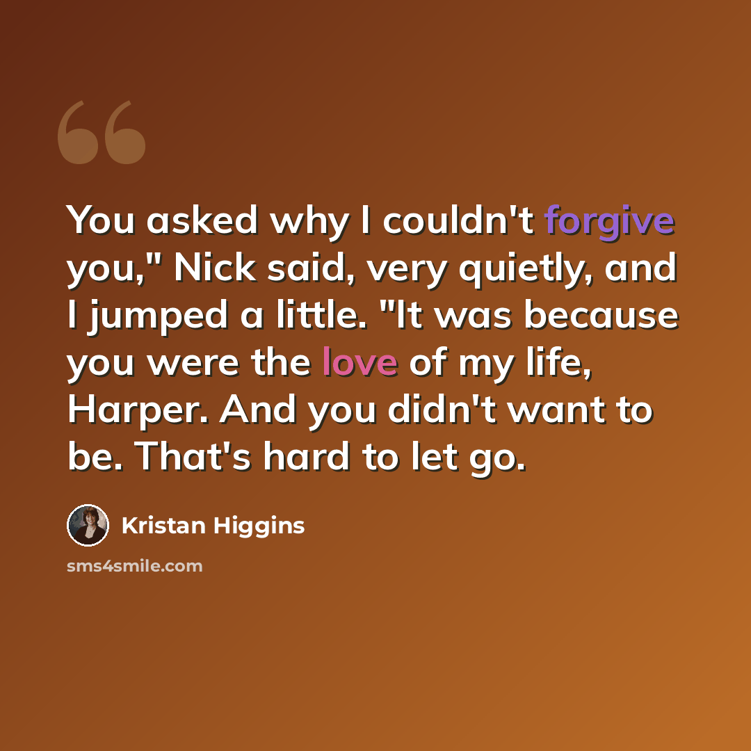 “You asked why I couldn't forgive you," Nick said, very quietly, and I jumped a little. "It was because you were the love of my life, Harper. And you didn't want to be. That's hard to let go.” quote by Kristan Higgins