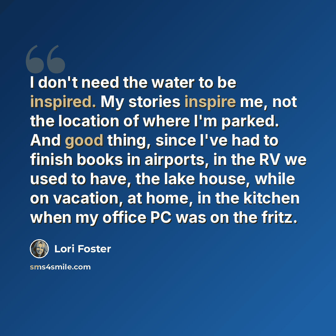 “I don't need the water to be inspired. My stories inspire me, not the location of where I'm parked. And good thing, since I've had to finish books in airports, in the RV we used to have, the lake house, while on vacation, at home, in the kitchen when my office PC was on the fritz.” quote by Lori Foster