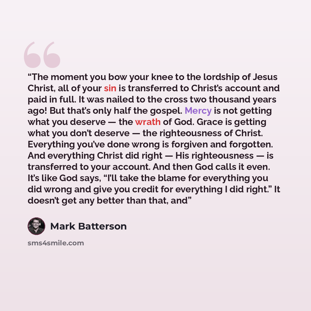 “The moment you bow your knee to the lordship of Jesus Christ, all of your sin is transferred to Christ’s account and paid in full. It was nailed to the cross two thousand years ago! But that’s only half the gospel. Mercy is not getting what you deserve — the wrath of God. Grace is getting what you…” quote by Mark Batterson