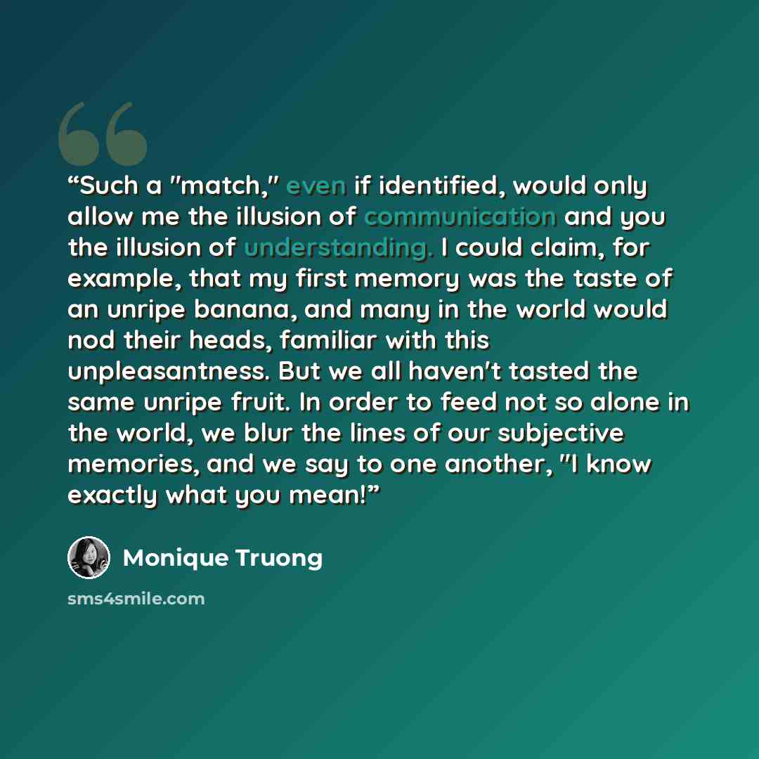 “Such a "match," even if identified, would only allow me the illusion of communication and you the illusion of understanding. I could claim, for example, that my first memory was the taste of an unripe banana, and many in the world would nod their heads, familiar with this unpleasantness. But we…” quote by Monique Truong