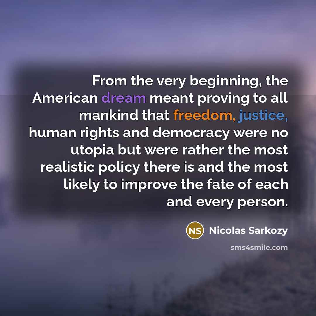 “From the very beginning, the American dream meant proving to all mankind that freedom, justice, human rights and democracy were no utopia but were rather the most realistic policy there is and the most likely to improve the fate of each and every person.” quote by Nicolas Sarkozy
