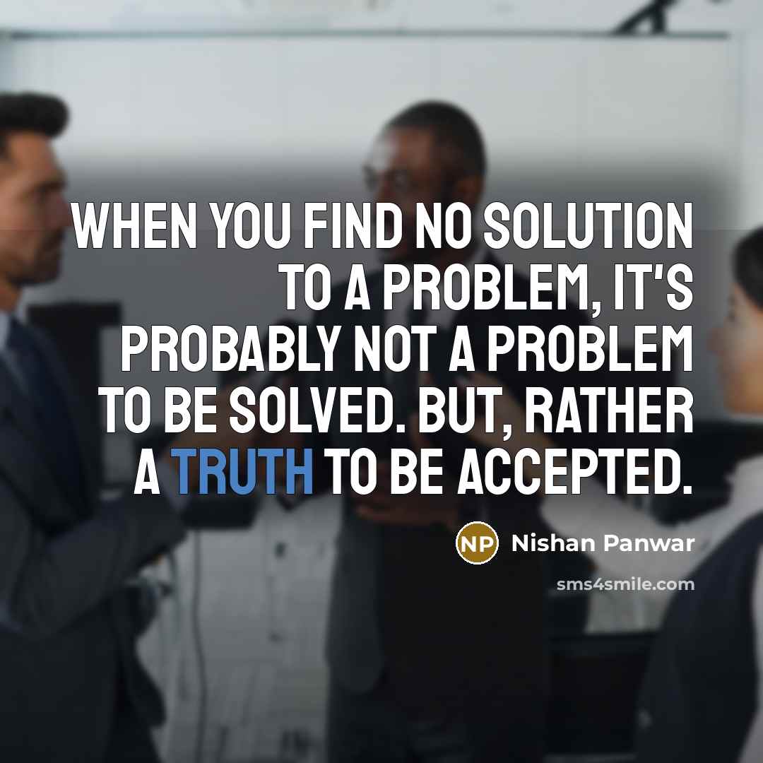 “When you find no solution to a problem, it's probably not a problem to be solved. but, rather a truth to be accepted.” quote by Nishan Panwar
