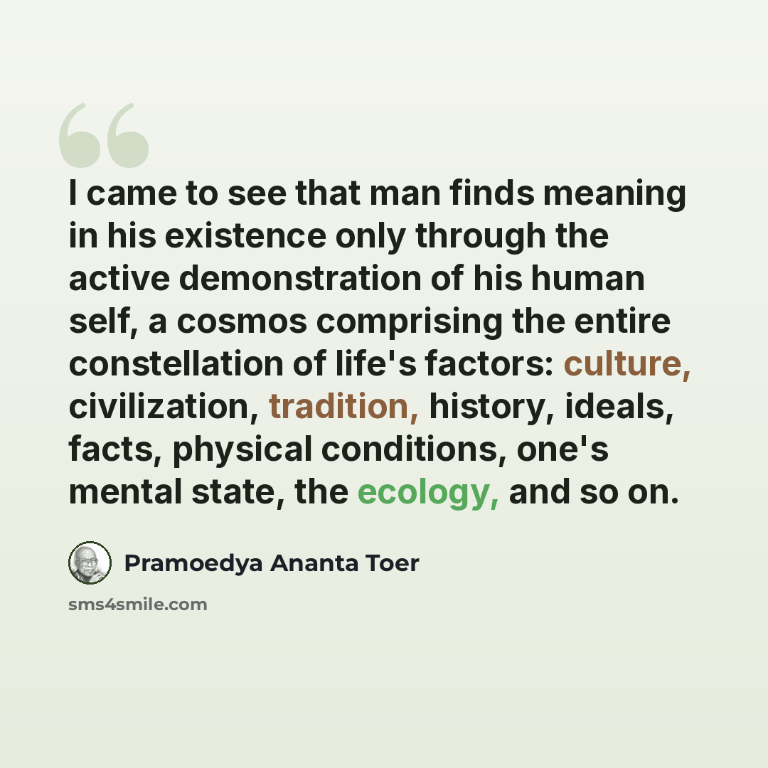 “I came to see that man finds meaning in his existence only through the active demonstration of his human self, a cosmos comprising the entire constellation of life's factors: culture, civilization, tradition, history, ideals, facts, physical conditions, one's mental state, the ecology, and so on.” quote by Pramoedya Ananta Toer