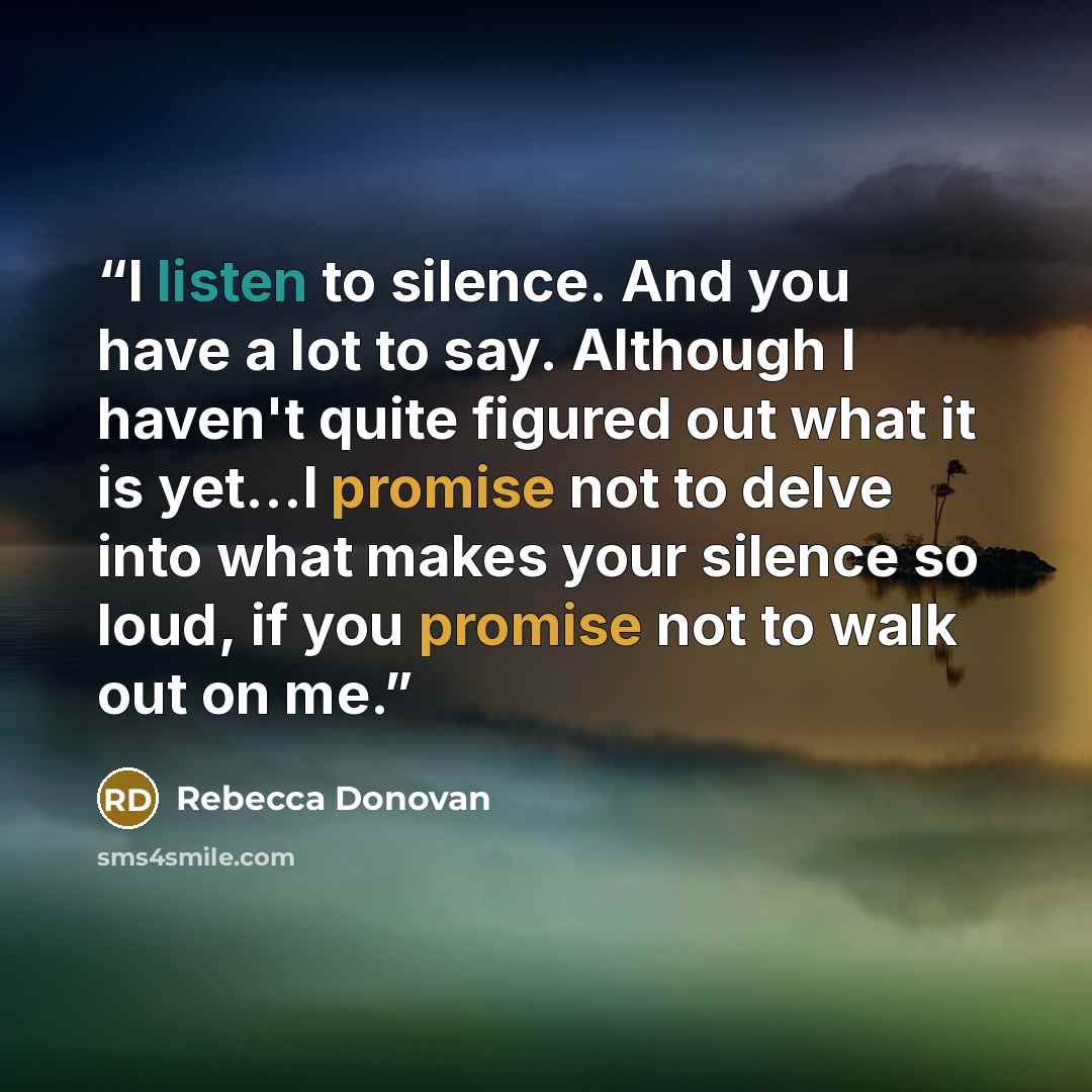 “I listen to silence. And you have a lot to say. Although I haven't quite figured out what it is yet…I promise not to delve into what makes your silence so loud, if you promise not to walk out on me.” quote by Rebecca Donovan