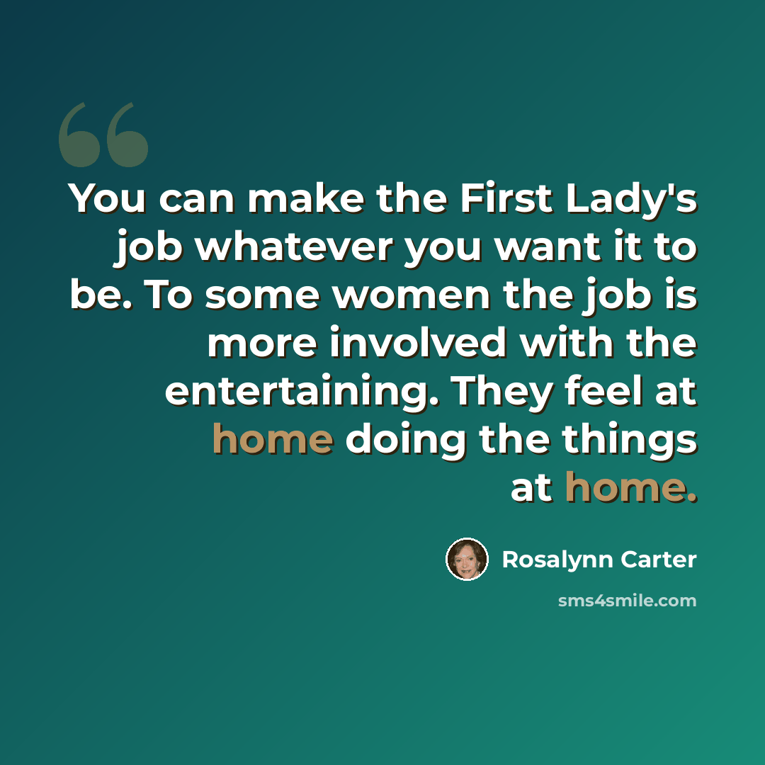 “You can make the First Lady's job whatever you want it to be. To some women the job is more involved with the entertaining. They feel at home doing the things at home.” quote by Rosalynn Carter