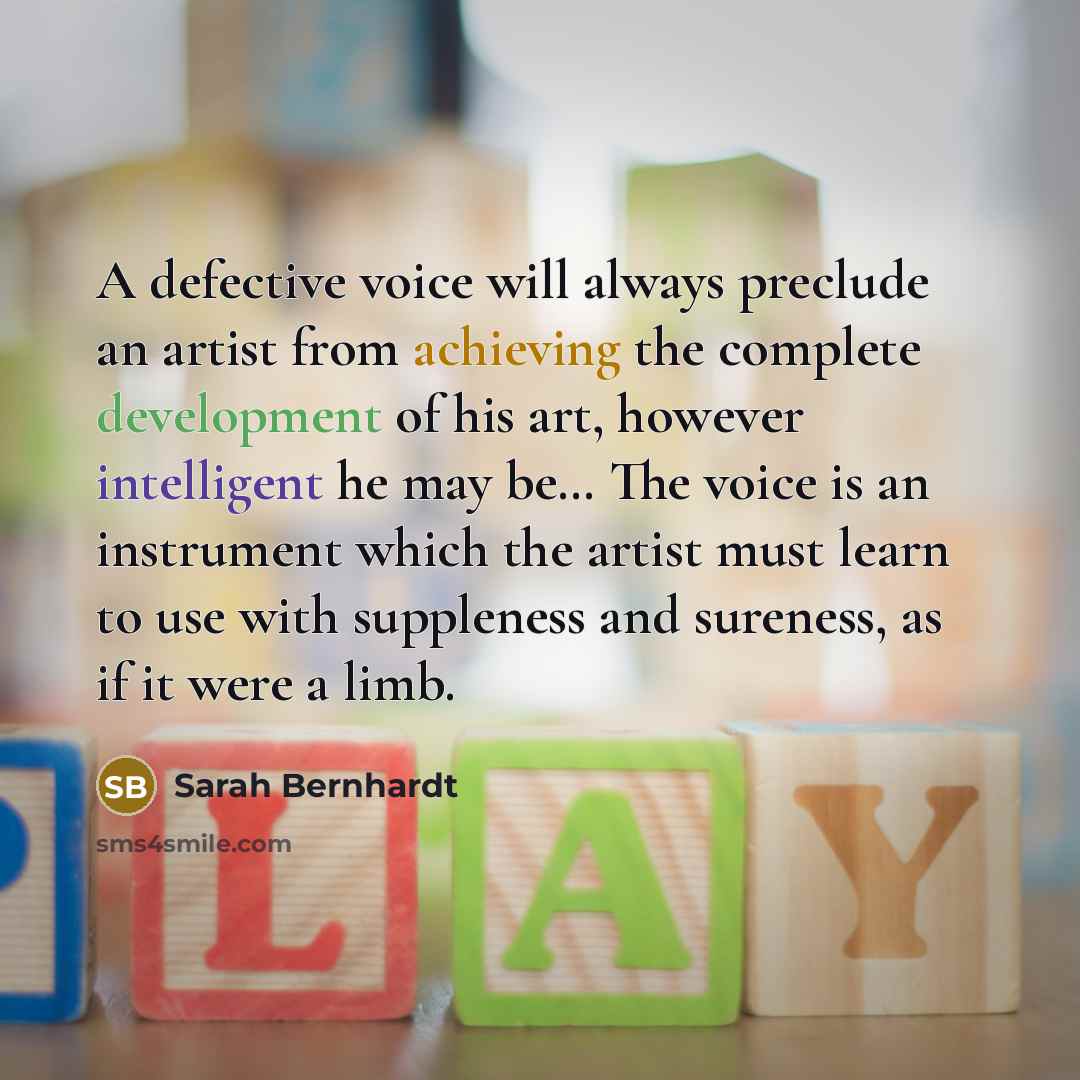 “A defective voice will always preclude an artist from achieving the complete development of his art, however intelligent he may be… The voice is an instrument which the artist must learn to use with suppleness and sureness, as if it were a limb.” quote by Sarah Bernhardt