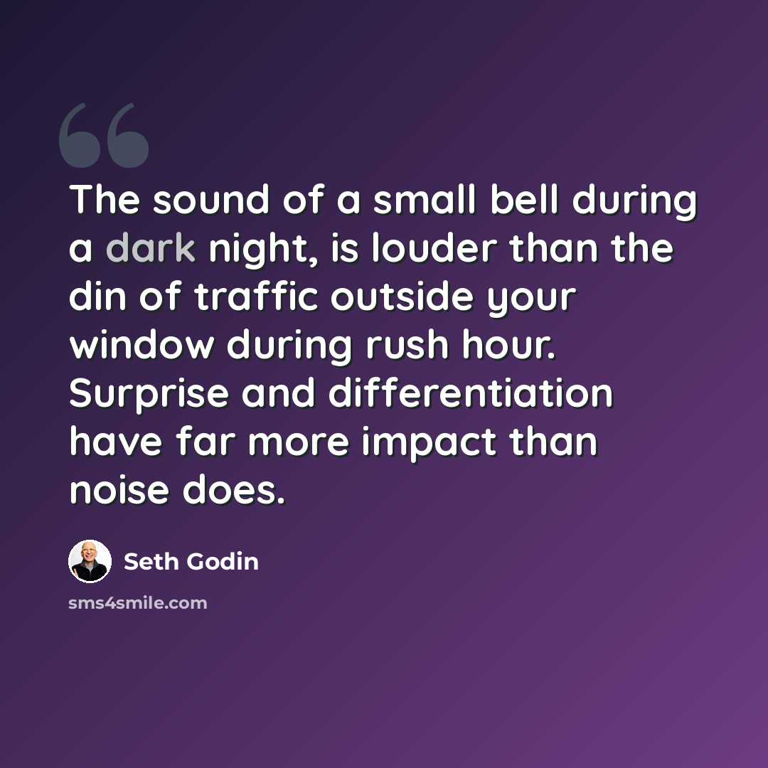 “The sound of a small bell during a dark night, is louder than the din of traffic outside your window during rush hour. Surprise and differentiation have far more impact than noise does.” quote by Seth Godin