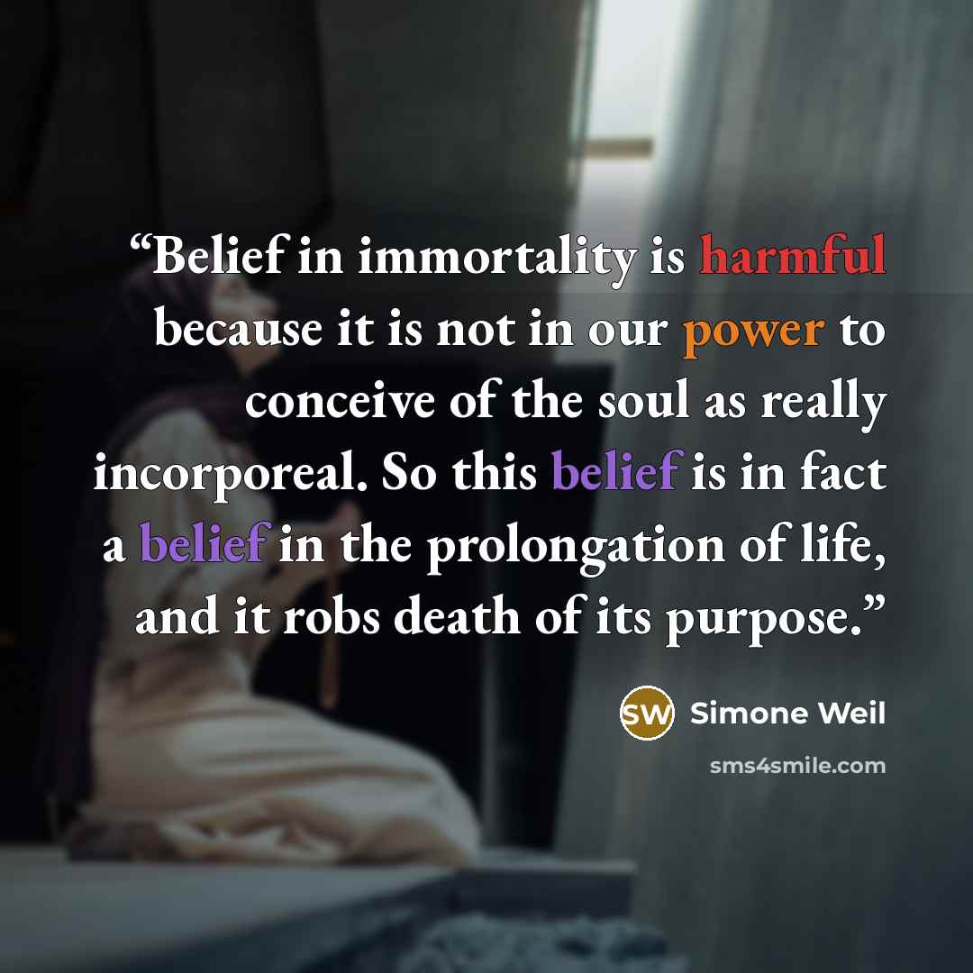 “Belief in immortality is harmful because it is not in our power to conceive of the soul as really incorporeal. So this belief is in fact a belief in the prolongation of life, and it robs death of its purpose.” quote by Simone Weil