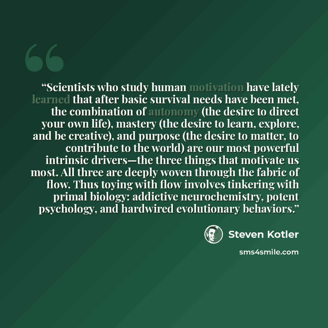 “Scientists who study human motivation have lately learned that after basic survival needs have been met, the combination of autonomy (the desire to direct your own life), mastery (the desire to learn, explore, and be creative), and purpose (the desire to matter, to contribute to the world) are our…” quote by Steven Kotler